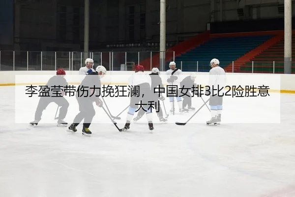李盈莹带伤力挽狂澜，中国女排3比2险胜意大利