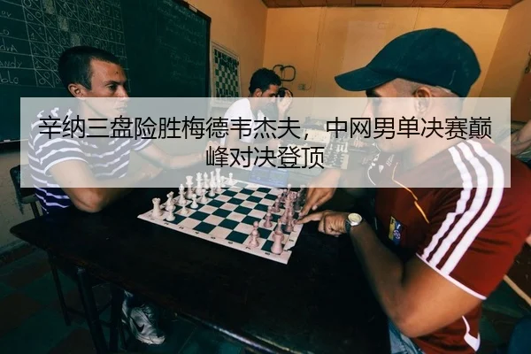 辛纳三盘险胜梅德韦杰夫，中网男单决赛巅峰对决登顶